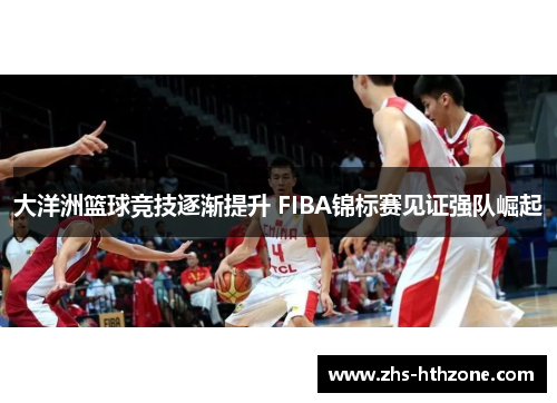 大洋洲篮球竞技逐渐提升 FIBA锦标赛见证强队崛起