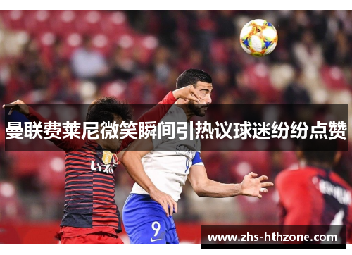 曼联费莱尼微笑瞬间引热议球迷纷纷点赞
