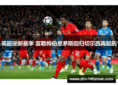 英超迎新赛季 富勒姆伯恩茅斯回归切尔西再起航