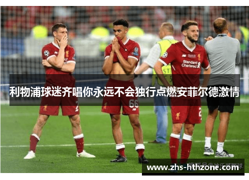 利物浦球迷齐唱你永远不会独行点燃安菲尔德激情