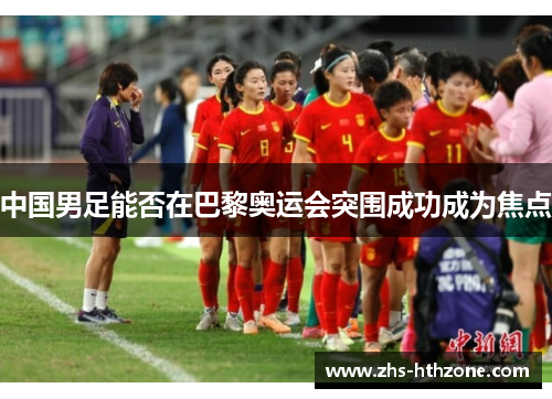中国男足能否在巴黎奥运会突围成功成为焦点